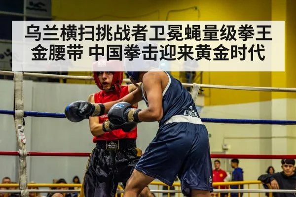 乌兰横扫挑战者卫冕蝇量级拳王金腰带 中国拳击迎来黄金时代